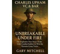 Charles Upham VC & Bar: Unbreakable Under Fire: The Explosive True Story of the Only Combat Soldier to Win the Victoria Cross Twice