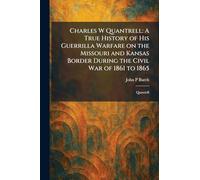 Charles W Quantrell: A True History of His Guerrilla Warfare on the Missouri and Kansas Border During the Civil War of 1861 to 1865: Quantrill