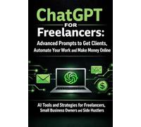 ChatGPT for Freelancers: Advanced Prompts to Get Clients, Automate Your Work and Make Money Online: AI Tools and Strategies for Freelancers, Small Business Owners and Side Hustlers