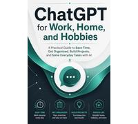 CHATGPT FOR WORK, HOME, AND HOBBIES: A Practical Guide to Saving Time, Getting Organized, Building Projects, and Solving Everyday Tasks with Artificial Intelligence
