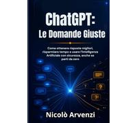 ChatGPT: Le Domande Giuste: Come ottenere risposte migliori, risparmiare tempo e usare l’Intelligenza Artificiale con sicurezza, anche se parti da zero