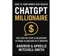 ChatGPT Millionaire: How To Turn Words Into Wealth: The Step-By-Step Ai Blueprint To Make $1,000,000.00 In 12 Months