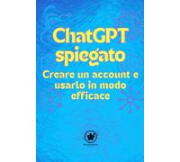 ChatGPT spiegato Creare un account e usarlo in modo efficace: La tua guida semplice per padroneggiare finalmente l’intelligenza artificiale, anche se sei un principiante totale in tecnologia.