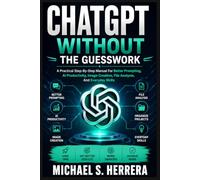 CHATGPT WITHOUT THE GUESSWORK: A Practical Step-By-Step Manual For Better Prompting, AI Productivity, Image Creation, File Analysis, And Everyday Skills