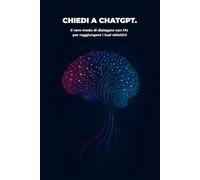 chiedi a ChatGPT: Il vero modo di dialogare con l'AI per raggiungere i tuoi obiettivi: un percorso passo passo dal prompt al risultato