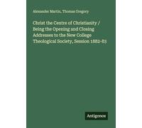 Christ the Centre of Christianity / Being the Opening and Closing Addresses to the New College Theological Society, Session 1882-83