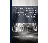 Christian Excellence Illustrated In A Biographical Sketch Of The Rev. Robert Wye Betts