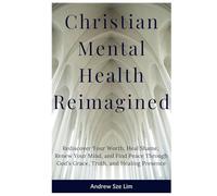 Christian Mental Health Reimagined: Rediscover Your Worth, Heal Shame, Renew Your Mind, and Find Peace Through God’s Grace, Truth, and Healing Presence