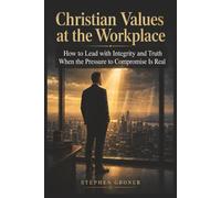 Christian Values at the Workplace: How to Lead with Integrity and Truth When the Pressure to Compromise Is Real