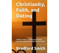 Christianity, Faith, and Dating: A Biblical Guide to Finding Love, Building Character, and Honoring God in Relationships