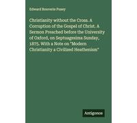 Christianity without the Cross. A Corruption of the Gospel of Christ. A Sermon Preached before the University of Oxford, on Septuagesima Sunday, 1875. ... "Modern Christianity a Civilized Heathenism"