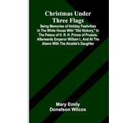 Christmas under three flags: Being memories of holiday festivities in the White House with "Old Hickory," in the palace of H. R. H. Prince of Prussia, ... and at the Alamo with the Alcalde's daughter