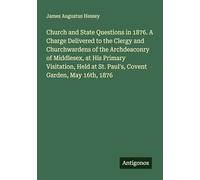 Church and State Questions in 1876. A Charge Delivered to the Clergy and Churchwardens of the Archdeaconry of Middlesex, at His Primary Visitation, Held at St. Paul's, Covent Garden, May 16th, 1876