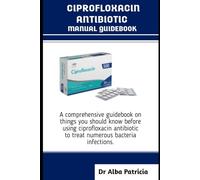 CIPROFLOXACIN ANTIBIOTICS MANUAL GUIDEBOOK: A comprehensive guidebook on things you should know before using ciprofloxacin antibiotic to treat numerous bacteria infections
