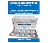 CIPROFLOXACIN USAGE GUIDE BOOK: A Complete Patient And Caregiver Handbook On Ciprofloxacin Safe Dosage, Common Uses, And Effective Treatment Strategies