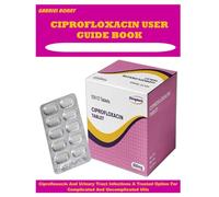 CIPROFLOXACIN USER GUIDE BOOK: Ciprofloxacin And Urinary Tract Infections A Trusted Option For Complicated And Uncomplicated Utis