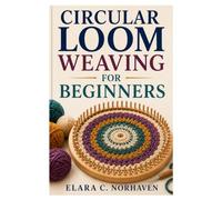 CIRCULAR LOOM WEAVING FOR BEGINNERS: A Step-By-Step Guide To Beautiful Projects, Essential Techniques, And Creative Designs
