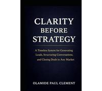 CLARITY BEFORE STRATEGY: A Timeless System for Generating Leads, Structuring Conversations, and Closing Deals in Any Market