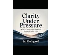 Clarity Under Pressure: How to Think Less, See More and Work with Ease