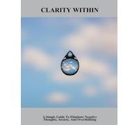 Clarity Within: A Simple Guide To Eliminate Negative Thoughts, Anxiety, And Overthinking