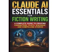Claude AI Essentials for Fiction Writing: A Complete Guide to Creating Characters, Plots, Dialogue, and Compelling Stories