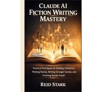 CLAUDE AI FICTION WRITING MASTERY: Practical Techniques for Building Characters, Plotting Stories, Writing Stronger Scenes, and Finishing Novels Faster