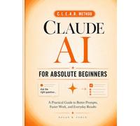 Claude AI For Absolute Beginners: The Clear, Jargon-Free Guide to Using Claude Every Day - Master the C.L.E.A.R. Method, Save Hours on Real Work, and Get Confident with AI in Your First Week