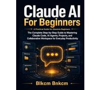 Claude AI For Beginners: The Complete Step-by-Step Guide to Mastering Claude Code, AI Agents, Projects, and Collaborative Workspace for Everyday Productivity