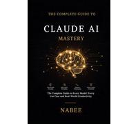 Claude AI Mastery: The Complete Guide to Every Model, Every Use Case, and Real-World Productivity - From Your First Prompt to Confident Everyday Use