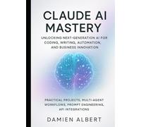 CLAUDE AI MASTERY: UNLOCKING NEXT-GENERATION AI FOR CODING, WRITING, AUTOMATION, AND BUSINESS INNOVATION: Practical Projects, Multi-Agent Workflows, Prompts Engineering, API Integrations
