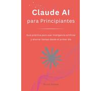 Claude AI para Principiantes: Guía práctica para usar inteligencia artificial y ahorrar tiempo desde el primer día