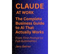 CLAUDE AT WORK The Complete Business Guide to AI That Actually Works: From First Prompt to Full Automation