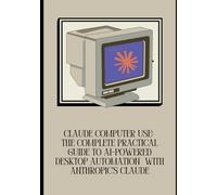 Claude Computer Use: The Complete Practical Guide to AI-Powered Desktop Automation with Anthropic's Claude: Master Claude's Computer Use API, Build ... Tasks, and Deploy Safe, Scalable AI Systems