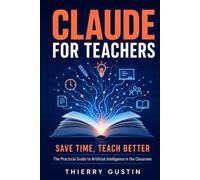 Claude for Teachers: Save Time, Teach Better: The Practical Guide to Artificial Intelligence in the Classroom