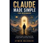 Claude Made Simple for Beginners: A Practical Guide to Claude, Claude Code, AI Agents, MCP, and Everyday Automation