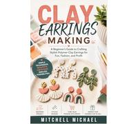 CLAY EARRINGS MAKING: A Beginner’s Guide to Crafting Stylish Polymer Clay Earrings for Fun, Fashion, and Profit