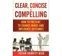 Clear, Concise & Compelling: How to Present to Change Minds and Influence Outcom