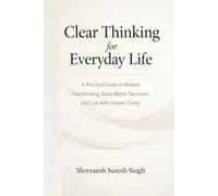 Clear Thinking for Everyday Life: A Practical Guide to Reduce Overthinking, Make Better Decisions, and Live with Greater Clarity