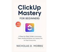 ClickUp Mastery for Beginners: A Step-by-Step Guide to Automating Tasks, Building Workflows, and Tracking Time for Peak Productivity