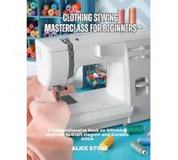 Clothing Sewing Masterclass For Beginners: A Comprehensive Book on Stitching Methods to Craft Elegant and Durable Attire