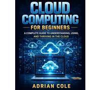 CLOUD COMPUTING FOR BEGINNERS: A Complete Guide to Understanding, Using, and Thriving in the Cloud
