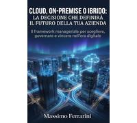 Cloud, On-Premise o Ibrido: La Decisione che Definirà il Futuro della Tua Azienda: Il framework manageriale per scegliere, governare e vincere nell'era digitale