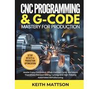 CNC Programming and G-Code Mastery for Production: Master Every Command, Offset, Canned Cycle, and Macro That Drives Precision Milling, Turning, and High-Volume Automated Manufacturing