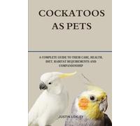 COCKATOOS AS PETS: A COMPLETE GUIDE TO THEIR CARE, HEALTH, DIET, HABITAT REQUIREMENTS AND COMPANIONSHIP