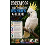 Cockatoos as Pets: The Complete Owner’s Guide: Everything You Need to Know About Care, Feeding, Training, Behavior, Health, and Lifelong Companionship