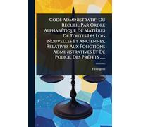 Code Administratif, Ou Recueil Par Ordre AlphabÃ(c)tique De Matières De Toutes Les Lois Nouvelles Et Anciennes, Relatives Aux Fonctions Administratives Et De Police, Des PrÃ(c)fets ......