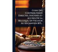 Code Des Contributions Directes, Douanes Et Accises De La Belgique, En Vigueur Au 1er Janvier 1871...