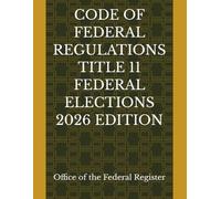 CODE OF FEDERAL REGULATIONS TITLE 11 FEDERAL ELECTIONS 2026 EDITION