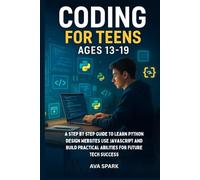 Coding for Teens Ages 13-19: A Step by Step Guide to Learn Python Design Websites Use Javascript and Build Practical Abilities for Future Tech Success