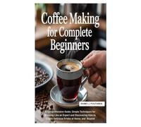 Coffee Making for Complete Beginners: A Comprehensive Guide; Simple Techniques for Brewing Like an Expert and Discovering How to Create Delicious Drinks at Home, and Beyond